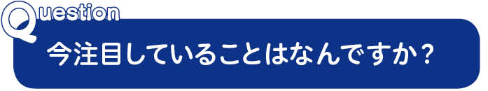 Question今注目していることはなんですか？